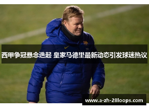 西甲争冠悬念迭起 皇家马德里最新动态引发球迷热议 西甲争冠悬念迭起 皇家马德里最新动态引发球迷热议