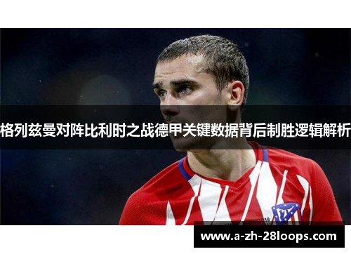 格列兹曼对阵比利时之战德甲关键数据背后制胜逻辑解析