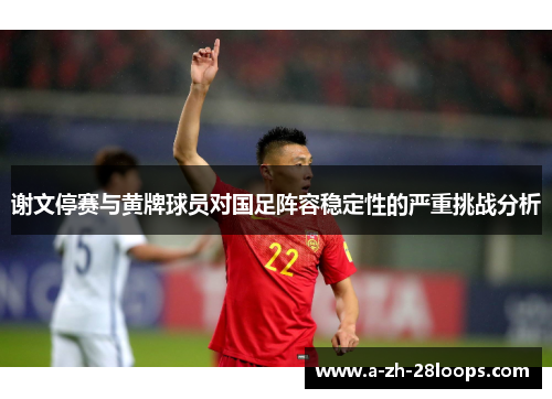 谢文停赛与黄牌球员对国足阵容稳定性的严重挑战分析 谢文停赛与黄牌球员对国足阵容稳定性的严重挑战分析