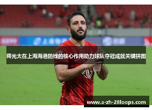 蒋光太在上海海港防线的核心作用助力球队夺冠成就关键拼图 蒋光太在上海海港防线的核心作用助力球队夺冠成就关键拼图