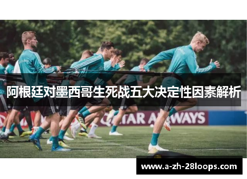 阿根廷对墨西哥生死战五大决定性因素解析