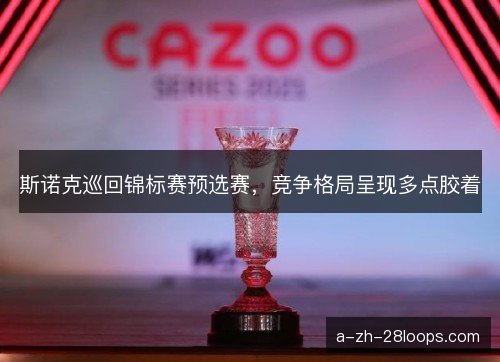 斯诺克巡回锦标赛预选赛,竞争格局呈现多点胶着 斯诺克巡回锦标赛预选赛,竞争格局呈现多点胶着